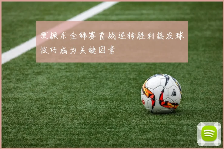 樊振东全锦赛首战逆转胜利接发球技巧成为关键因素