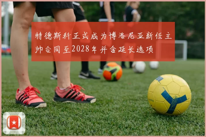 特德斯科正式成为博洛尼亚新任主帅合同至2028年并含延长选项