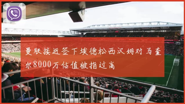 曼联接近签下埃德松西汉姆对马奎尔8000万估值被指过高