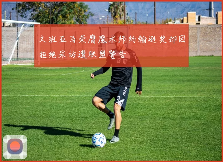 文班亚马荣膺魔术师约翰逊奖却因拒绝采访遭联盟警告