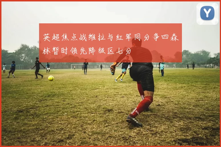 英超焦点战维拉与红军同分争四森林暂时领先降级区七分