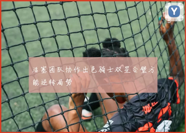 活塞团队协作出色骑士双星合璧方能逆转局势