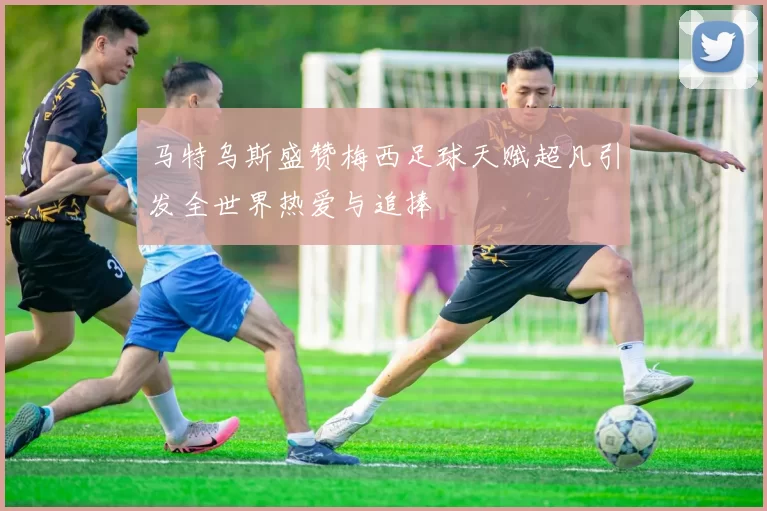 马特乌斯盛赞梅西足球天赋超凡引发全世界热爱与追捧