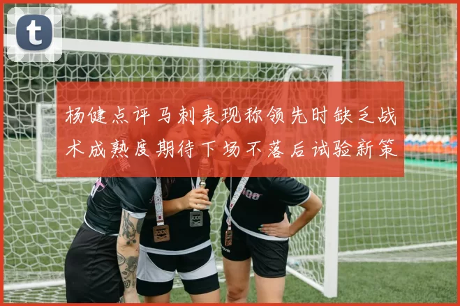 杨健点评马刺表现称领先时缺乏战术成熟度期待下场不落后试验新策略