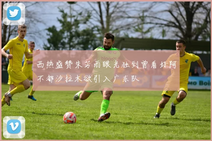西热盛赞朱芳雨眼光独到曾看好阿不都沙拉木欲引入广东队
