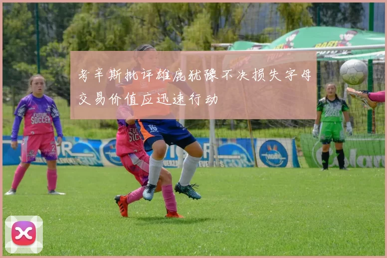 考辛斯批评雄鹿犹豫不决损失字母交易价值应迅速行动