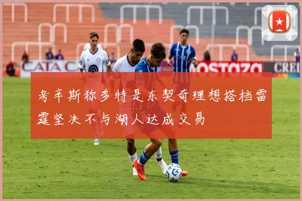 考辛斯称多特是东契奇理想搭档雷霆坚决不与湖人达成交易