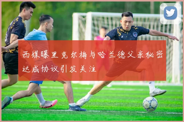 西媒曝里克尔梅与哈兰德父亲秘密达成协议引发关注