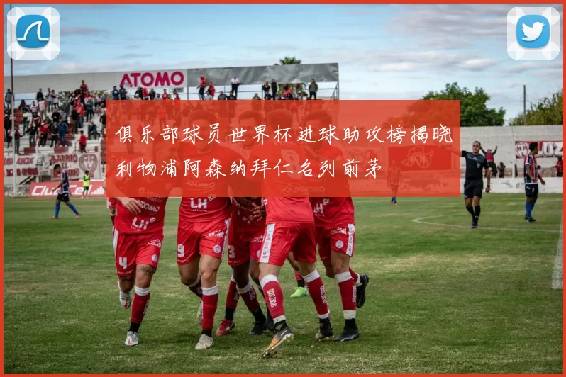 俱乐部球员世界杯进球助攻榜揭晓利物浦阿森纳拜仁名列前茅