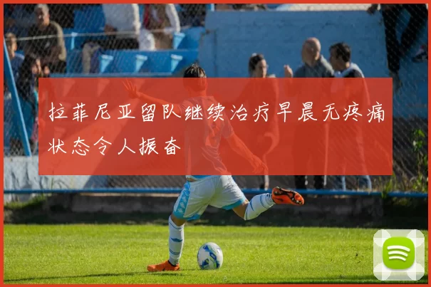 拉菲尼亚留队继续治疗早晨无疼痛状态令人振奋