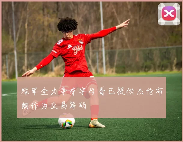 绿军全力争夺字母哥已提供杰伦布朗作为交易筹码