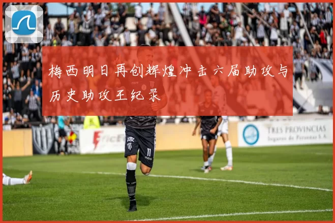 梅西明日再创辉煌冲击六届助攻与历史助攻王纪录
