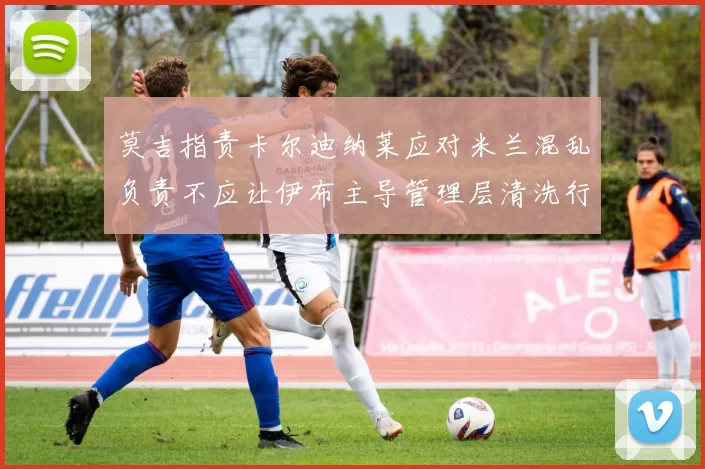 莫吉指责卡尔迪纳莱应对米兰混乱负责不应让伊布主导管理层清洗行动