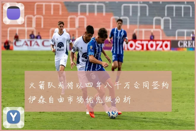 火箭队或将以四年八千万合同签约伊森自由市场优先级分析