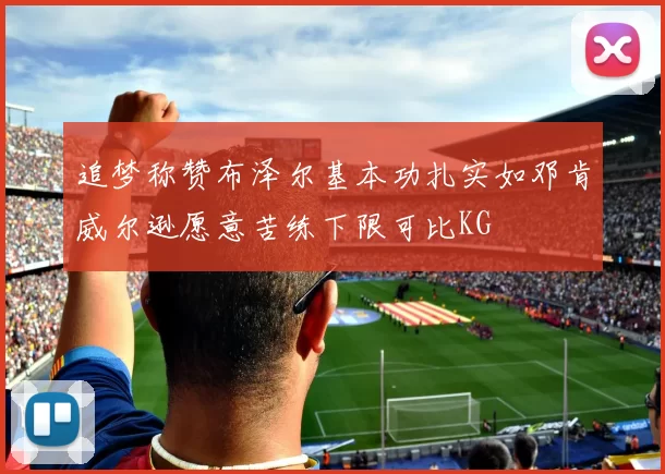 追梦称赞布泽尔基本功扎实如邓肯威尔逊愿意苦练下限可比KG
