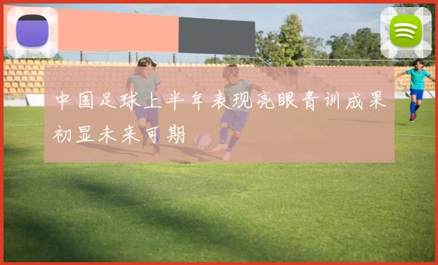 中国足球上半年表现亮眼青训成果初显未来可期