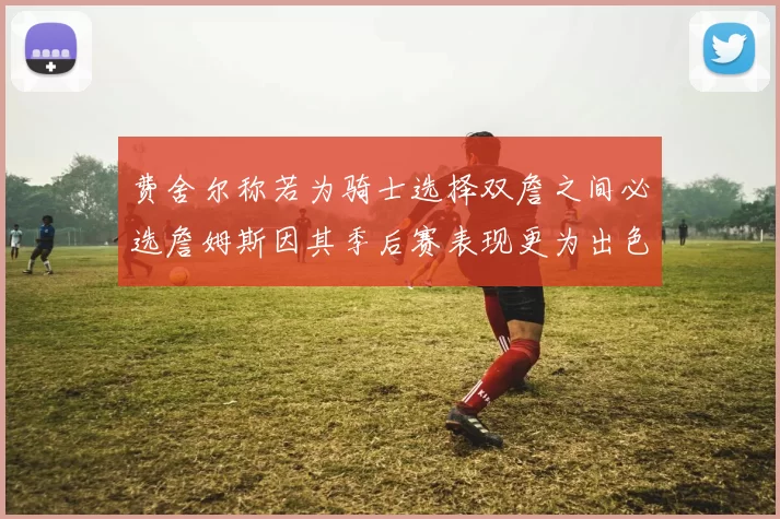 费舍尔称若为骑士选择双詹之间必选詹姆斯因其季后赛表现更为出色