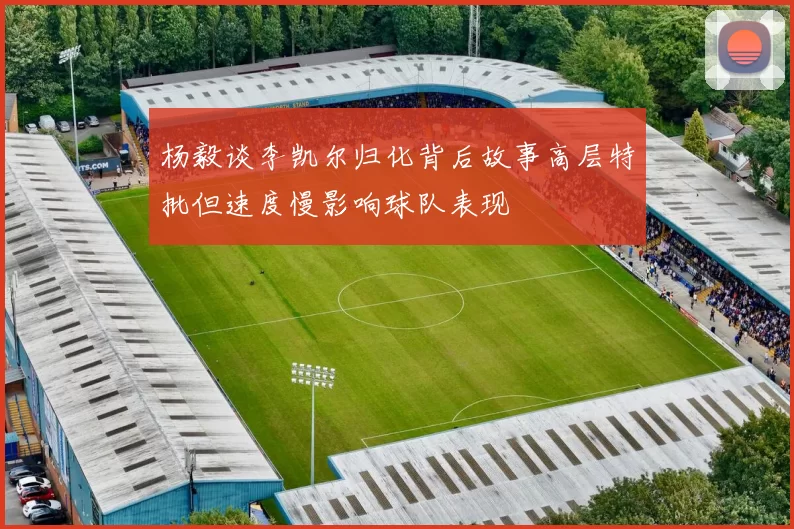 杨毅谈李凯尔归化背后故事高层特批但速度慢影响球队表现
