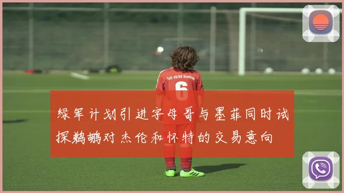 绿军计划引进字母哥与墨菲同时试探鹈鹕对杰伦和怀特的交易意向