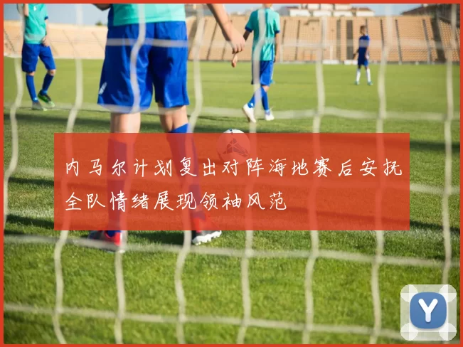 内马尔计划复出对阵海地赛后安抚全队情绪展现领袖风范